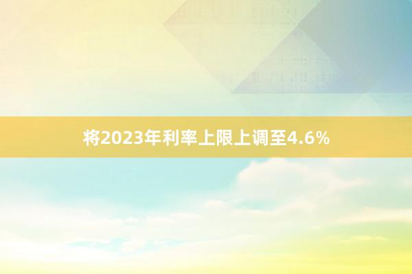 将2023年利率上限上调至4.6%
